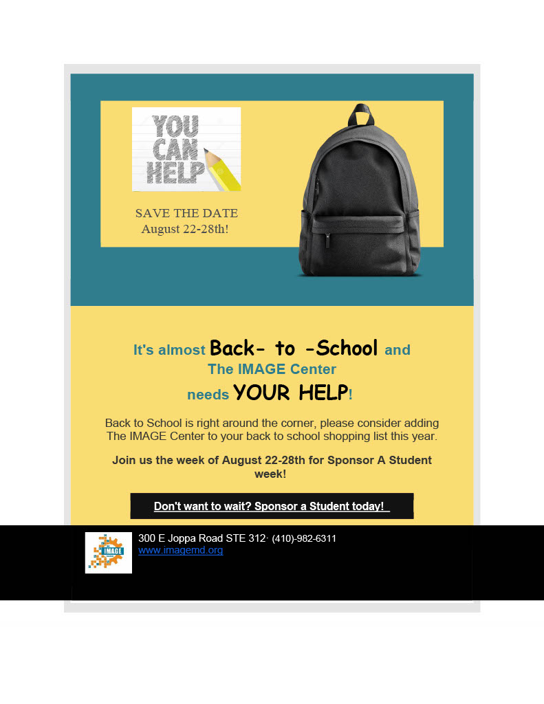 IMAGE is of a Backpack and a pencil scribble that says "You can Help". Then the text reads as follows: Save the date August 22-28th. It's almost Back- to -School and
The IMAGE Center
needs YOUR HELP! 

Back to School is right around the corner, please consider adding The IMAGE Center to your back to school shopping list this year.

Join us the week of August 22-28th for Sponsor A Student week! 

Don't want to wait? Sponsor a Student today!  
https://interland3.donorperfect.net/weblink/WebLink.aspx?name=E351671&id=63

