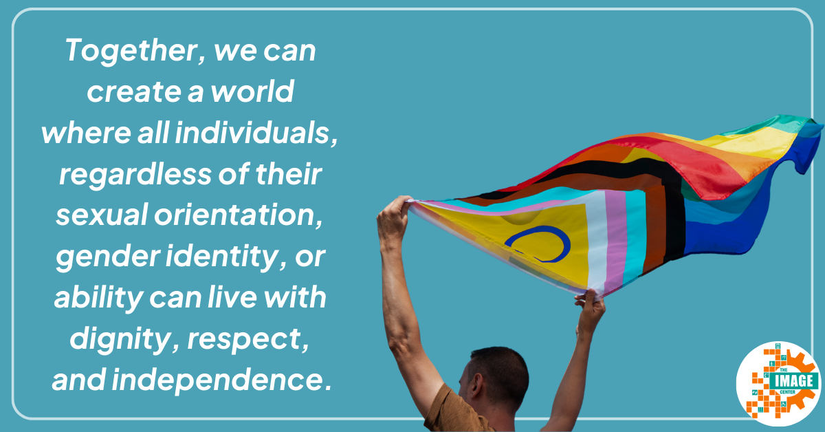 Person holding a progress pride flag above their head as it waves in the wind. White text on sky blue background says, "Together, we can create a world where all individuals, regardless of their sexual orientation, gender identity, or ability can live with dignity, respect, and independence."